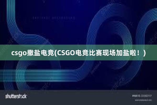 csgo撒盐电竞(CSGO电竞比赛现场加盐啦！)