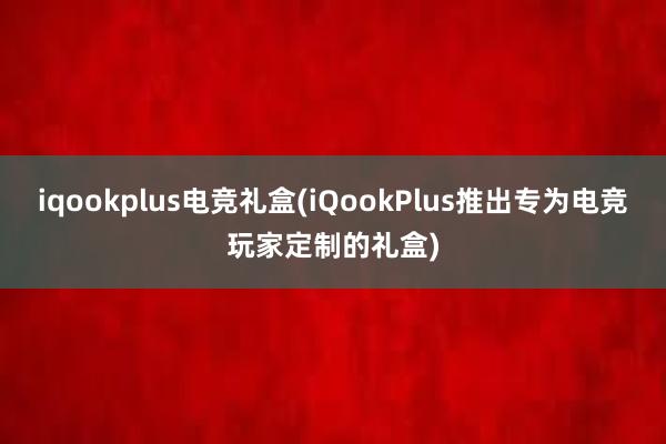 iqookplus电竞礼盒(iQookPlus推出专为电竞玩家定制的礼盒)