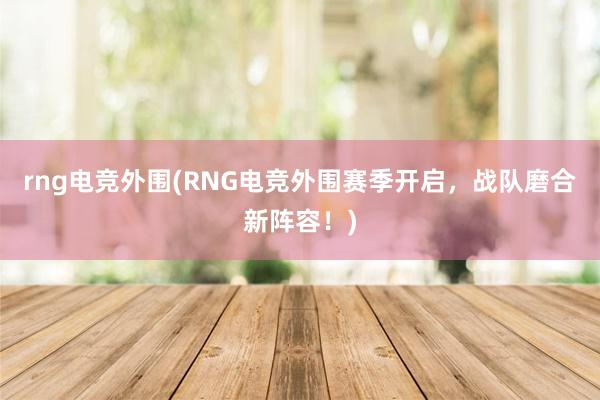 rng电竞外围(RNG电竞外围赛季开启，战队磨合新阵容！)