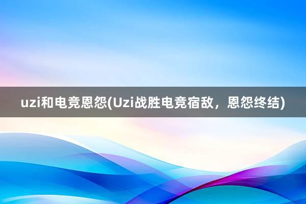 uzi和电竞恩怨(Uzi战胜电竞宿敌，恩怨终结)