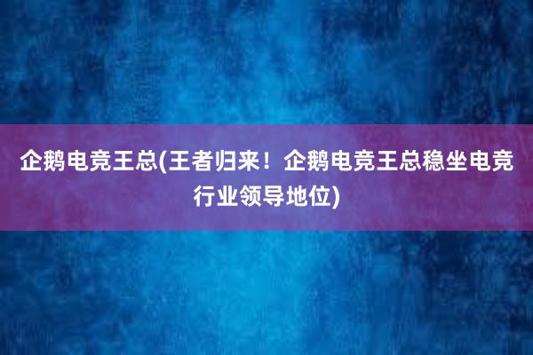 企鹅电竞王总(王者归来！企鹅电竞王总稳坐电竞行业领导地位)