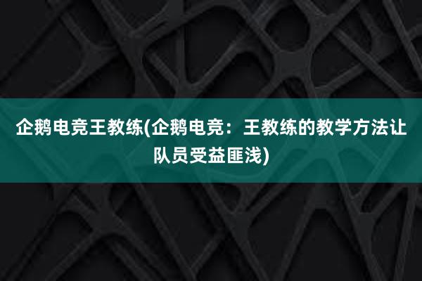 企鹅电竞王教练(企鹅电竞：王教练的教学方法让队员受益匪浅)