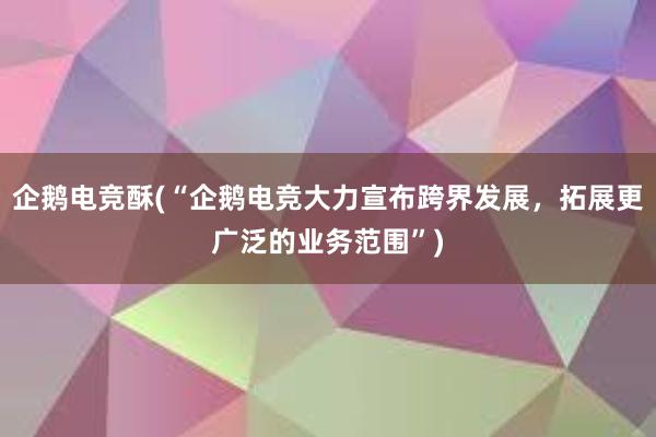 企鹅电竞酥(“企鹅电竞大力宣布跨界发展，拓展更广泛的业务范围”)