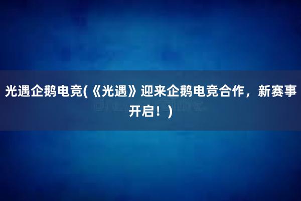 光遇企鹅电竞(《光遇》迎来企鹅电竞合作，新赛事开启！)