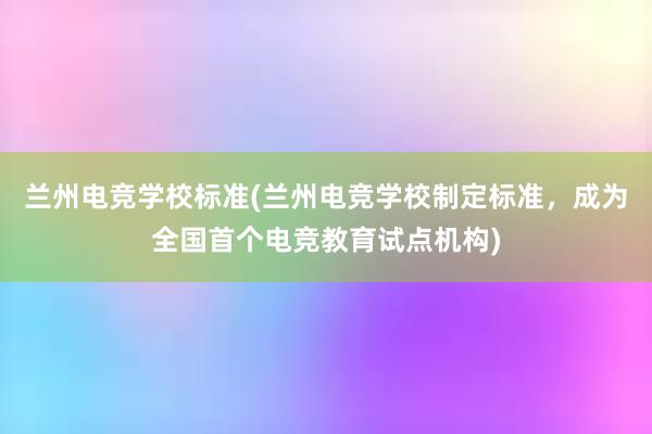 兰州电竞学校标准(兰州电竞学校制定标准，成为全国首个电竞教育试点机构)