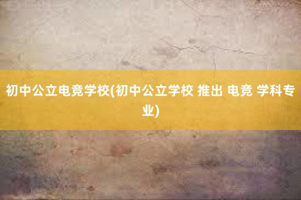 初中公立电竞学校(初中公立学校 推出 电竞 学科专业)