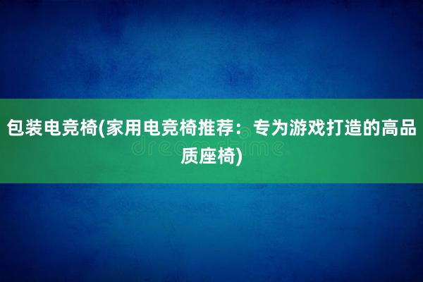 包装电竞椅(家用电竞椅推荐：专为游戏打造的高品质座椅)