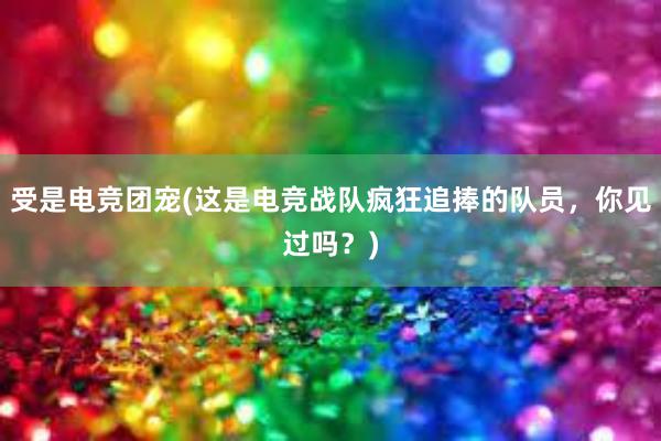 受是电竞团宠(这是电竞战队疯狂追捧的队员，你见过吗？)