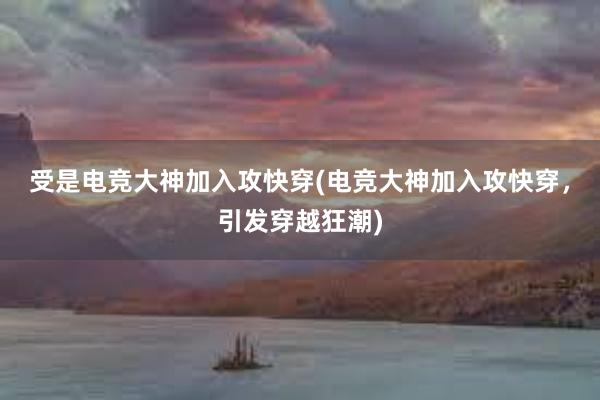 受是电竞大神加入攻快穿(电竞大神加入攻快穿，引发穿越狂潮)