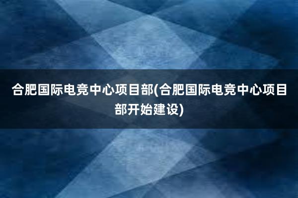 合肥国际电竞中心项目部(合肥国际电竞中心项目部开始建设)