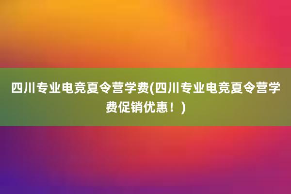 四川专业电竞夏令营学费(四川专业电竞夏令营学费促销优惠！)