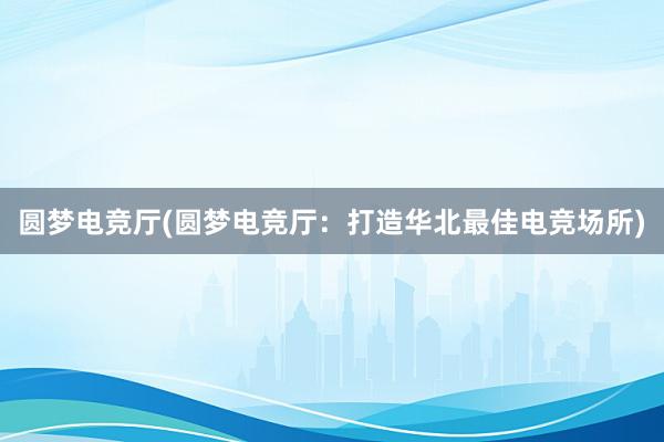 圆梦电竞厅(圆梦电竞厅：打造华北最佳电竞场所)