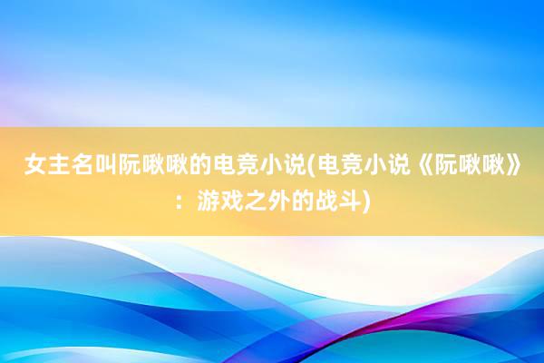 女主名叫阮啾啾的电竞小说(电竞小说《阮啾啾》：游戏之外的战斗)