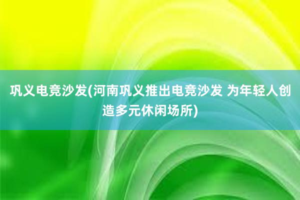 巩义电竞沙发(河南巩义推出电竞沙发 为年轻人创造多元休闲场所)