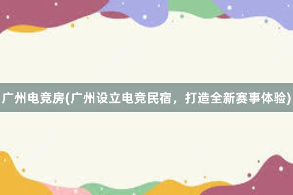 广州电竞房(广州设立电竞民宿，打造全新赛事体验)