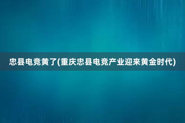 忠县电竞黄了(重庆忠县电竞产业迎来黄金时代)