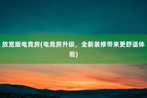 放宽版电竞房(电竞房升级，全新装修带来更舒适体验)