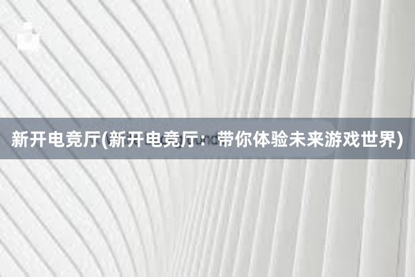 新开电竞厅(新开电竞厅：带你体验未来游戏世界)