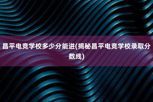 昌平电竞学校多少分能进(揭秘昌平电竞学校录取分数线)