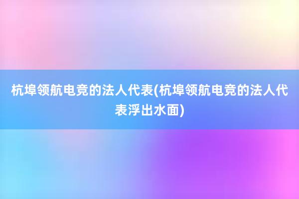 杭埠领航电竞的法人代表(杭埠领航电竞的法人代表浮出水面)