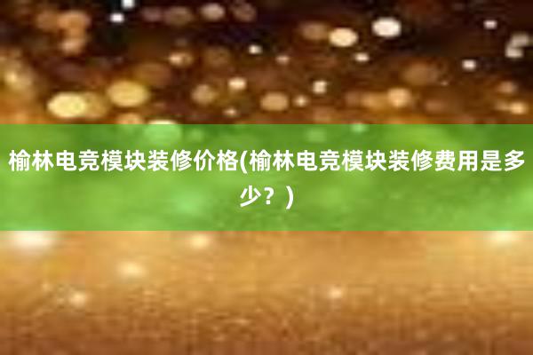 榆林电竞模块装修价格(榆林电竞模块装修费用是多少？)