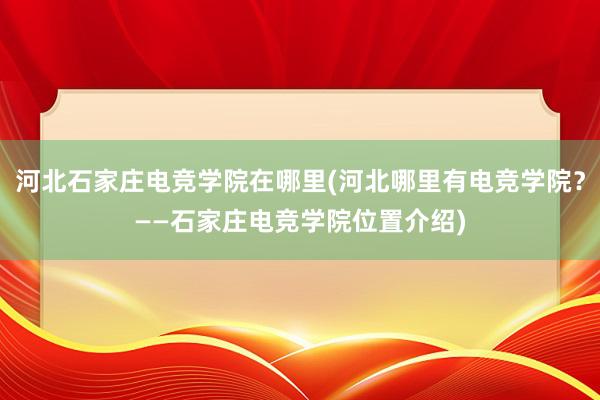 河北石家庄电竞学院在哪里(河北哪里有电竞学院？——石家庄电竞学院位置介绍)