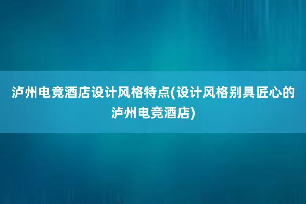 泸州电竞酒店设计风格特点(设计风格别具匠心的泸州电竞酒店)