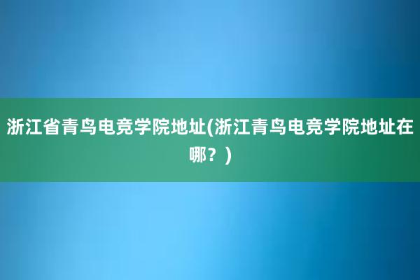 浙江省青鸟电竞学院地址(浙江青鸟电竞学院地址在哪？)