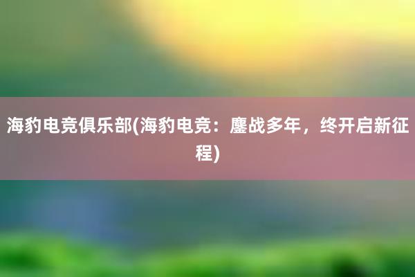 海豹电竞俱乐部(海豹电竞：鏖战多年，终开启新征程)