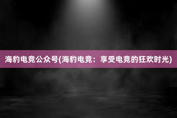 海豹电竞公众号(海豹电竞：享受电竞的狂欢时光)