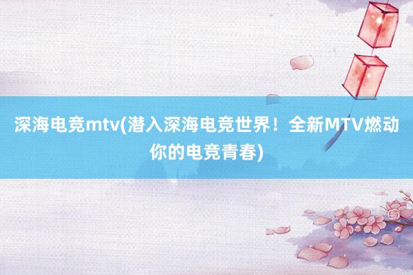 深海电竞mtv(潜入深海电竞世界！全新MTV燃动你的电竞青春)