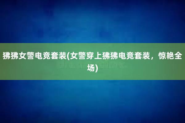 狒狒女警电竞套装(女警穿上狒狒电竞套装，惊艳全场)