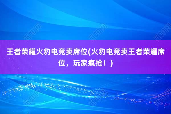 王者荣耀火豹电竞卖席位(火豹电竞卖王者荣耀席位，玩家疯抢！)