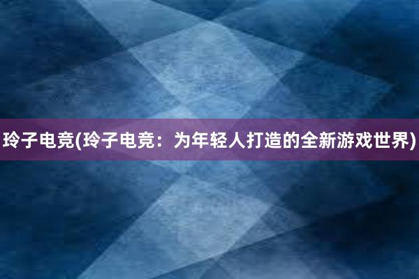 玲子电竞(玲子电竞：为年轻人打造的全新游戏世界)