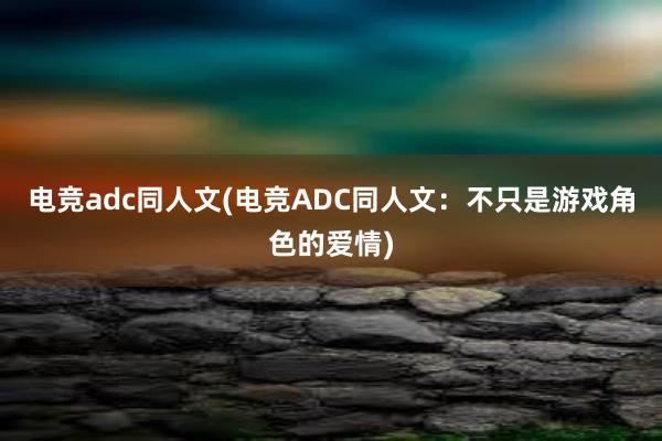 电竞adc同人文(电竞ADC同人文：不只是游戏角色的爱情)