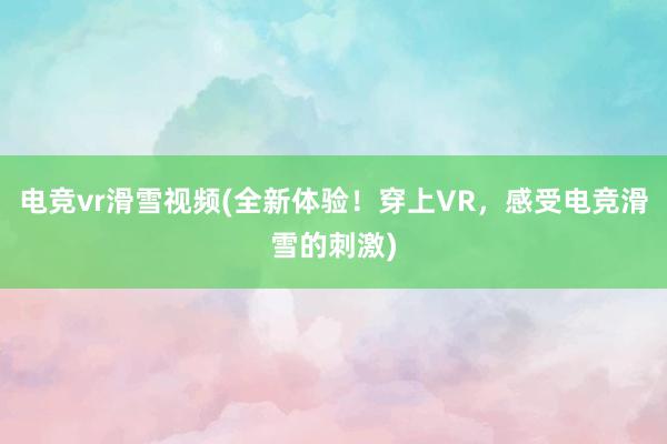 电竞vr滑雪视频(全新体验！穿上VR，感受电竞滑雪的刺激)