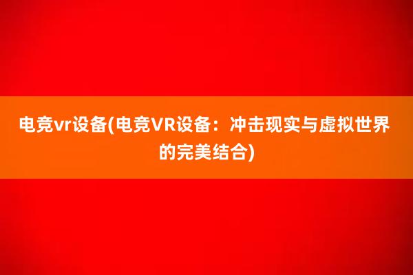 电竞vr设备(电竞VR设备：冲击现实与虚拟世界 的完美结合)