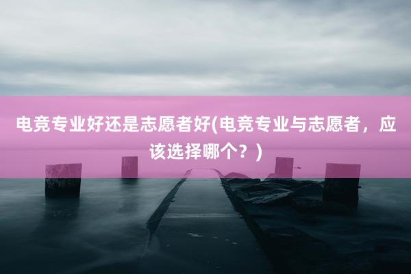 电竞专业好还是志愿者好(电竞专业与志愿者，应该选择哪个？)