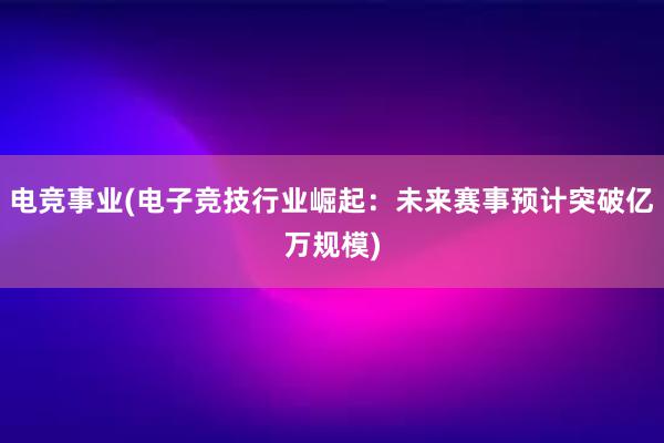 电竞事业(电子竞技行业崛起：未来赛事预计突破亿万规模)