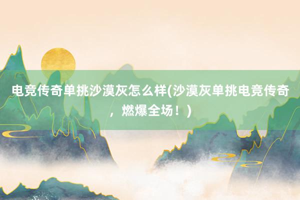 电竞传奇单挑沙漠灰怎么样(沙漠灰单挑电竞传奇，燃爆全场！)