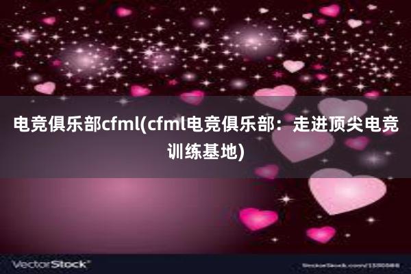 电竞俱乐部cfml(cfml电竞俱乐部：走进顶尖电竞训练基地)