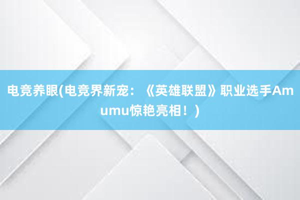 电竞养眼(电竞界新宠：《英雄联盟》职业选手Amumu惊艳亮相！)