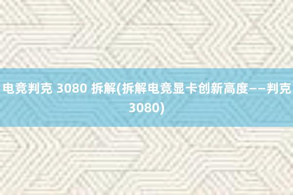 电竞判克 3080 拆解(拆解电竞显卡创新高度——判克3080)