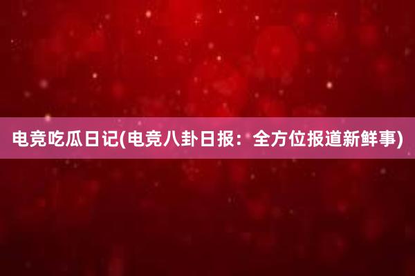 电竞吃瓜日记(电竞八卦日报：全方位报道新鲜事)