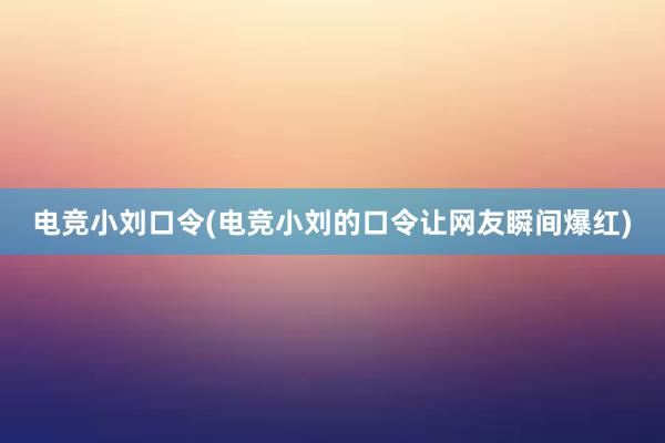 电竞小刘口令(电竞小刘的口令让网友瞬间爆红)