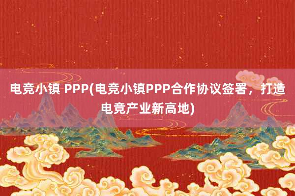 电竞小镇 PPP(电竞小镇PPP合作协议签署，打造电竞产业新高地)