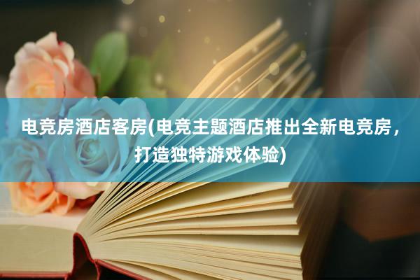 电竞房酒店客房(电竞主题酒店推出全新电竞房，打造独特游戏体验)