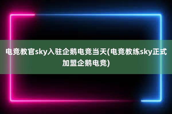 电竞教官sky入驻企鹅电竞当天(电竞教练sky正式加盟企鹅电竞)