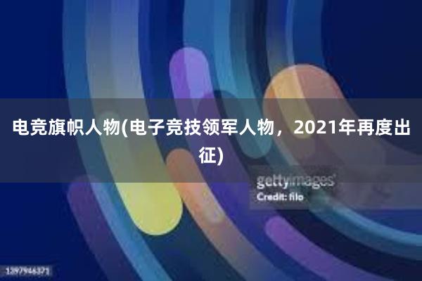 电竞旗帜人物(电子竞技领军人物，2021年再度出征)