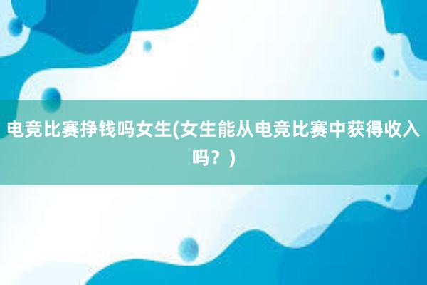 电竞比赛挣钱吗女生(女生能从电竞比赛中获得收入吗？)